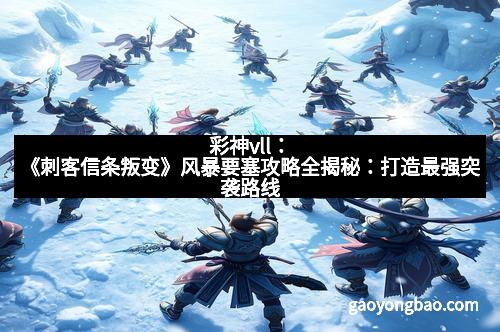 彩神vll：《刺客信条叛变》风暴要塞攻略全揭秘：打造最强突袭路线